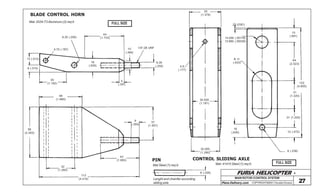 FURIA HELICOPTER -
Plans Delivery.com COPYRIGHT©2001 Osvaldo Durana 27
44
(1.733)
10
(.394)
16
(.630)
6,35 (.250)
4,75 (.187)
1/4”-28 UNF
6,35
(.250)
5
(.197)
13 (.512)
8 (.315)
30
(1.182)
48
(1.890)
56
(2.205)
32
(1.260)
112
(4.410)
43
(1.693)
9
(.355)
37
(1.457)
BLADE CONTROL HORN
Mat: 2024-T3 Aluminum (2) req’d
FULL SIZE
35
(1.378)
2 (.0787)
14.000 (.55118)
13.980 (.55039)
15
(.591)
R 11
(.433)
64
(2.523)
31
(1.220)
122
(4.805)
12 (.472)
16
(.630)
31 (1.220)
6 (.236)
30.000
(1.181)
32.000
(1.260)
4,5
(.177)
CONTROL SLIDING AXLE
Mat: 41410 Steel (1) req’d. FULL SIZE
MAIN ROTOR /CONTROL SYSTEM
PIN
Mat Steel (1) req’d.
Lenght and chamfer according
sliding axle
6 (.236)
 