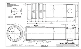 FURIA HELICOPTER -
Plans Delivery.com COPYRIGHT©2001 Osvaldo Durana 29
MAIN ROTOR COMPONENTS
15,020
(.5914)
29,980 (1.1803)
29,990 (1.1772)
BALL
Mat: 8620 Steel (1) req’d.
Heat Treatment: Case Hardening
58 Rockwell C
FULL SIZE
MAIN ROTOR SHAFT
25 Deg.
60.000
(2.362)
65.000
(2.55906)
64.987
(2.55855)
72.000
(2.835)
65.000
(2.55906)
64.987
(2.55855)
60.000
(2.362)
55
(2.165)
57
(2.244)
55
(2.165)
28
(1.102)
11
(.433)92
(3.622)13
(.512)
18
(.709)
15
(.591)
18
(.709)
20
(.787)
2(.0787)
215
(8.465)
SECTION
A-A
A
120
Deg.
Woodruff keyseats
54
(2.126)
30
deg.
R 2 (.0787)
A
R 2 (.0787)
R2 (.0787)
22.000
(.8666)
51
(2.007)
42
(1.654)
4 (.157)
7
(.275)
4 (.157)
51
(2.007)
Mat: 4140 Steel (1) req’d.
FULL SIZE
 