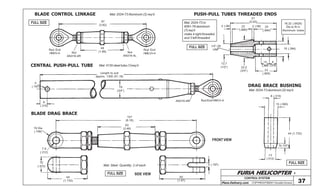 FURIA HELICOPTER -
Plans Delivery.com COPYRIGHT©2001 Osvaldo Durana
157
(6.18)
63
(2.48)
44
(1.732)
12
(.472)
50
(1.97)
5 (.197)
19 Dia
(.748)
7,9
(.312)
97
(3.82)
48
(1.89) Nut
AN316-4L
Nut
AN316-4R
Rod End
HMVV-4
Rod End
HMLVV-4
51
(2.00)
2 (.08) 22
(.866)
2 (.08) 25
(.984)
12,7
(1/2”)
1/4”-28
UNF
22,2
(3/4”)
10
(.394)
8
(.315)
23
(.905)
16,32 (.6426)
Dia to fit in
Aluminum tubes
10 (.394)
5
(.197)
8
(.315)
Lenght to suit
approx. 1300 (51.18)
19
(3/4”)
AN316-4R Rod End HMVV-4
8 (.315)
15 (.590)
44 (1.732)
5(.197)
13
(.512)
BLADE CONTROL LINKAGE Mat: 2024-T3 Aluminum (2) req’d
CENTRAL PUSH-PULL TUBE Mat: 4130 steel tube (1)req’d
BLADE DRAG BRACE
CONTROL SYSTEM
37
Mat: Steel Quantity: 2 of each
FRONT VIEW
SIDE VIEW
DRAG BRACE BUSHING
Mat: 2024-T3 aluminum (2) req’d
PUSH-PULL TUBES THREADED ENDS
Mat: 2024-T3 or
6061-T6 aluminum
(7)req’d
make 4 right threaded
and 3 left threaded
FULL SIZE
FULL SIZE
FULL SIZE
FULL SIZE
 