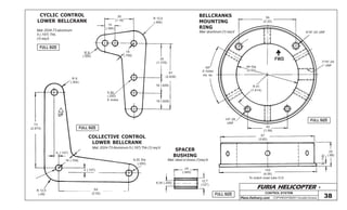 FURIA HELICOPTER -
Plans Delivery.com COPYRIGHT©2001 Osvaldo Durana
59
(2.32)
5/16”-24 UNF
7/16”-20
UNF64 Dia
(2.52)
FWD
R 41
(1.614)
60º
6 holes
eq. sp.
1/4”-28
UNF
40
(1.58)
97
(3.82)
25
(.98)
3(.118)
102
(4.00)
To match mast tube O.D
73
(2.874)
R 9
(.354)
4 (.157)
18 (.709)
4 (.157)
6,35 Dia
(.250)
64
(2.52)
R 12,5
(.49)
30
(1.18)
10
(.394)
R 12,5
(.492)
35
(1.378)
67
(2.638)
16 (.629)
16 (.629)
6,35
(.250)
6 holes
R 9
(.354)
CYCLIC CONTROL
LOWER BELLCRANK
COLLECTIVE CONTROL
LOWER BELLCRANK
BELLCRANKS
MOUNTING
RING
SPACER
BUSHING
Mat: 2024-T3 aluminum
5 (.197) Thk.
(1)req’d
Mat: 2024-T3 Aluminum 5 (.197) Thk (1) req’d
Mat: steel or brass (1)req’d
24
(.945)
12,7
(1/2”)
6,35 (.250)
18
(.709)
Mat: aluminum (1) req’d
CONTROL SYSTEM
38
FULL SIZE
FULL SIZE
FULL SIZE
FULL SIZE
 