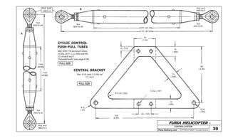 FURIA HELICOPTER -
Plans Delivery.com COPYRIGHT©2001 Osvaldo Durana
34
(1.34)
8 (.315)
15
(.590)
15
(.590)
88
(.3.46)
154
(6.06)
20 (.787)
5 Dia (.197)
R 6,35 (.250)
R 9
(.35)
15
(.590)
6,35
(.250)
CONTROL SYSTEM
39
CYCLIC CONTROL
PUSH-PULL TUBES
CENTRAL BRACKET
Rod ends
HMVV-4
Nut
AN316-4R
1040
(40.945)
1140
(44.882)
Nut
AN316-4L
Rod end
HMLVV-4
Mat: 6061-T6 aluminum tubes
19 Dia (3/4”) 1,5 (.058) wall thk
(1) of each req’d
Threaded ends :(see page # 36)
1070 (42.126)
1170 (46.063)
A
B
Nut
AN316-4R
Nut
AN316-4L
Rod end
HMLVV-4
Mat: 4130 steel 2 (0.80) thk
(1) req’d
FULL SIZE
FULL SIZE
 