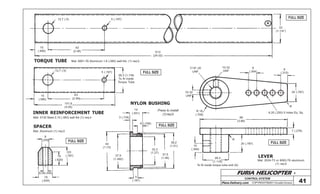 FURIA HELICOPTER -
Plans Delivery.com COPYRIGHT©2001 Osvaldo Durana
7/16”-20
UNF
10-32
UNF
9
(.354)
8
(.315)
20 (.787)
R
6,35 (.250) 5 holes Eq. Sp.
98
(3.86)
7 (.276)
20 (.787)
R
10
(.394)
28,3
(1.118)
To fit inside torque tube end (A)
10-32
UNF
R 18
(.708)
12,7 (.5) 5 (.197)
15
(.590)
63
(2.48) 610
(24.02)
32
(1-1/4”)
A
14
(.551)
3 (.118)
6 (.236)
44
(1.73)
37.9
(1.492)
32,3
(1.27)
37,5
(1.46)
38,2
(1.51)
5
(.197)
CONTROL SYSTEM
41
FULL SIZE
FULL SIZE
FULL SIZE
FULL SIZE5 (.197)
12,7 (.5)
28,3 (1.118)
To fit inside
Torque Tube
63
(2.48)
15
(.590)
101,6
(4.00)
INNER REINFORCEMENT TUBE
TORQUE TUBE
LEVER
SPACER
Mat: Aluminum (1) req’d
8
(.315)
16
(.630)
20
(.787)
6,35(.250)
16
(.630)
FULL SIZE
NYLON BUSHING
Press to install
(1)req’d
Mat: 2024-T3 or 6063-T6 aluminum
(1) req’d
Mat: 6061-T6 Aluminum 1,6 (.065) wall thk. (1) req’d.
Mat: 4130 Steel 2,10 (.083) wall thk (1) req’d
 