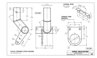 FURIA HELICOPTER -
Plans Delivery.com COPYRIGHT©2001 Osvaldo Durana
4,75
(.187)
Thru
40º
14
(.551)
48
(1.89) 84
(3.307)
110º
3,25
(.128)
6,35
(.250)
54
(2.126)
R 8,5
(.335)
16
(.630)
2 (.08)
Thk
17 (.669)
21
(.827)
63
(2.480)
A B 28,6 (1-1/8”)
2,4 (.095)
Wall Thk
I.D. to fit
control stick
25,4
(1.00)
8
(.315)
6
(.236)
12
(.472)
5(.187)
36
(1.42)
50
(1.97)
50
(1.97)
36
(1.42)
8
(.315)
R
5
(.197)
38
(1.50)
37
(1.46)
70
(2.76)
R 25
(.984)
CONTROL SYSTEM
43
CYCLIC CONTROL STICK HOLDER
FULL SIZE
FULL SIZE
LATERAL STOP
TORQUE TUBE
BRACKET
Mat: 4130 Steel (1) req’d
Mat: 4130 Steel
2 (.08) Thk
Mat: 2024-T3 aluminum 5 (.197)
(1) req’d
 