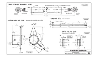 FURIA HELICOPTER -
Plans Delivery.com COPYRIGHT©2001 Osvaldo Durana
36
(1.42)
3 (.118)
10
(.394)
I.D. To slide
Torque Tube
In
6,35
(.250)
Thru
Stiffener
2 (.08)
49
(1.929)
3,5
(.138)
R 7
(.275)
130º
50
(1.970)
5 (.197)
471 (18.54)
573 (22.56)
Rivets
Rod End
HMLVV-4
Nut AN316-4R Rod End
HMVV-4
Nut AN316-4L
6061-T6 Aluminum Tube 22,2 (3/4”) 1,50 (.058) Wall Thk. (1) req’d
9
(.354)
12,7 (1/2”) 12,7 (1/2”)
28,6
(1-1/8”)
3 (.118)
Dia to suit
stick holder
A
14
(.551)
1,45 (.05)
Chamfer
23
(.905)
8
(.315) B
14
(.551)
Cotter Pin holes
3,175 (1/8”)
130
(5.12)
45
(1.77)
8
(.315)
5-44
UNF
CONTROL SYSTEM
44
FULL SIZE
FULL SIZE
FULL SIZE
FULL SIZE
CYCLIC CONTROL PUSH-PULL TUBE
TRAVEL LIMITING STOP
LIMITING BAR
STICK HOLDER CAPS
Mat: 4130 Steel (.095) Wall Thk (1) Req’d
Mat: Steel (1) req’d
Mat:Aluminum (1) of each req’d
 