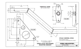 FURIA HELICOPTER -
Plans Delivery.com COPYRIGHT©2001 Osvaldo Durana
30
(1.18)
15
(.590)
5
(.197)
10
(.393)
40
(1.57)
72
(2.83)
97
(3.82)
87
(3.42)
16
(.63)
34
(1.34)
7
(.275)
40
(1.57)
76
(2.99)
R 9
(.35)
6,35 Dia
(.250)
40º
134
(5.28)
Weld
178
(7.00)
40º
98
(3.86)
24
(.945)
22
(.866)
5 (.197) Thru
CONTROL SYSTEM
45
FULL SIZE
FULL SIZE
CYCLIC CONTROL STICK
Mat: 4130 Steel (1) Req’d
22,2 (7/8”) O.D. 1,65 (.065) Wall Thk (1) Req’d
THROTTLE LEVER
Mat: 4130 Steel (1) Req’d
62
(2.44)
R 9,5
(.375)
6,35
(.250)
28 (1.10)
3 (.118)
9,5 (.38)
3 (.118) Hole thru
9,75 (.384)
12,7 (.5)
16
(.630)
2 (.080)
UPPER CYCLIC BELLCRANKS
MOUNTING BRACKET
BENDINGLINE
Mat: 4130 Steel - 2 (.080) Thk
(2) req’d (left and right)
 