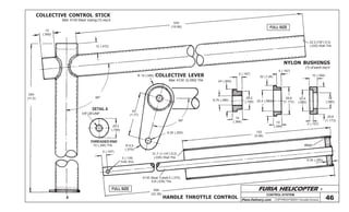 FURIA HELICOPTER -
Plans Delivery.com COPYRIGHT©2001 Osvaldo Durana
CONTROL SYSTEM
46
FULL SIZE
FULL SIZE
15
(.590)
12 (.472)
95º
45
(1.77)1/4”-28 UNF
20,2
(.795)
152
(5.98)
6,35 (.250)
5 (.197)
3 (.118)
hole thru
568
(22.36)
DETAIL A
THREADED END
95º
6,35 (.250)
R 9,5
(.375)
R 15 (.590) COLLECTIVE LEVER
NYLON BUSHINGS
5 (.197)
5 (.197)
10 (.394)
20,2
(.795)
24 (.945)
9,75 (.380)
32 (1.26)
22,4 (.882)
10
(.394) 10
(.394)
29,8
(1.173)
22,4
(.882)
15
(.590)
29,8
(1.173)
4 (.157)
(1) of each req’d
Weld
280
(11.0)
500
(19.68)
22.2 (7/8”) O.D.
(.035) Wall Thk
31,7 (1-1/4”) O.D.
(.035) Wall Thk
A HANDLE THROTTLE CONTROL
COLLECTIVE CONTROL STICK
Mat: 4130 Steel tubing (1) req’d
Mat: 4130 2(.080) Thk
10 (.394) Thk
4130 Steel Tube9,5 (.375)
0,8 (.035) Thk
 