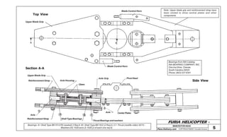 FURIA HELICOPTER -
Plans Delivery.com COPYRIGHT©2001 Osvaldo Durana 5
MAINROTORHEAD
Top View
Section A-A
Upper Blade Grip
A A
Blade Control Horn Note: Upper blade grip and reinforcement strap have
been omited to show central plates and other
components.
Bearings from INA Catalog
INA BEARING COMPANY, INC.
One Ina Drive, Cheraw,
South Carolina 29520
Phone: (803) 537-9341
Side View
Blade Control Horn
Pivot HeadAxle Grip
Claws
Axle Housing
Upper Blade Grip
Reinforcement Strap
1
Axle
Reinforcement Strap Shell Type Bearings
A B C
2
Thrust Bearings and washers
Axle CenterPlates
Bearings: A= Shell Type BK1514 RS (sealed) 2 Req’d. B= Shell Type BK1522 (2 Req’d.) C= Thrust (neddle roller) AX15 -
Washers AS 1528 and LS 1528 (2 of each one req’d)
 