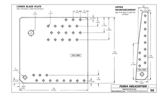 FURIA HELICOPTER -
Plans Delivery.com COPYRIGHT©2001 Osvaldo Durana
MAIN ROTOR BLADE
50
FULL SIZE
FULL SIZE
LOWER BLADE PLATE UPPER
REINFORCEMENT
4
(.157)
16
(.630)
16
(.630)
5 (.197)
20
(.787)
35
(1.378)
50
(1.968)
150
(5.905)
6 (.236)
18
(.709)
150
(5.905)
8
(.3125)
8(.3125)
8
(.3125)
12
(.472)
22
(.866)
13
(.512)
81
(3.189)
150
(5.905)
27
(1.063)
Mat: 4130 Steel 2 (.080) Thk (2) Req’d
Mat: 4130 Steel 2 (.080) Thk
(2) Req’d
 