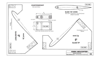 FURIA HELICOPTER -
Plans Delivery.com COPYRIGHT©2001 Osvaldo Durana
MAIN ROTOR BLADE
53
FULL SIZE
FULL SIZE
FULL SIZE
BLADE TIP
6º
wood jig
Cut and glue to 1/4” or 1/2”
Plywood
BLADE TIP COVER
Mat: 2024-T-3 aluminum 5 (.197) Thk (2) req’d
(Shape to suit airfoil)
3,7 (.146)
FULLSIZE
0º
woodjig
Cutandglueto1/4”or1/2”
Plywood
BLADEROOT
COUNTERWEIGHT
Mat: lead (2) Req’d
55
(2.165)
6-32 UNF
30
(1.181)
Center holes according aluminum bar centers
Shape to suit airfoil
 