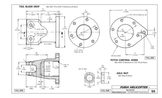 FURIA HELICOPTER -
Plans Delivery.com COPYRIGHT©2001 Osvaldo Durana
TAIL ROTOR
55FULL SIZE
FULL SIZE
FULL SIZE
73
(2.874)
27
(1.063)
33
(1.299)
7,5
(.295)
43
(1.693)
6,35 (.250)
68
(2.677)
15 (.590) Spotface
to cleanA
31
(1.220)
57
(2.244)
9,5
(.374)
R 2 (.0787)
48
(1.889)
A
6
(.236)
56
(2.205)
4,75 (.187) 6
Holes Eq. Sp.
25(.984)
* 30.000
30.021
(1.18111)
(1.18193)
13
(.512)
1-3/8”-12
UNF28
(1.102)
16
(.630)
22,5
(.886)
2
(.0787)
6
(.236)
33
(1.300)
83
(3.268)
4,75 (.187) 6 Holes Eq. Sp.
9
(.354)
56
(2.205)
35
(1.378)
6(.236)
41
(1.614)
68 Dia (2.687)
TAIL BLADE GRIP
PITCH CONTROL HORN
Mat: 6061-T6 or 2024-T3 Aluminum (2) Req’d
Mat: 2024-T3 Aluminum 4 (.157) Thk (2) Req’d
AXLE NUT
Mat: Steel (2) Req’d
5/8”-18 UNF
6,5
(.256)
25,4
(1.00)
23
(.905)
22
(.866)
R 2,5
(.098)
6,35
(.250)
 