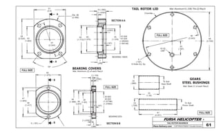 FURIA HELICOPTER -
Plans Delivery.com COPYRIGHT©2001 Osvaldo Durana
TAIL ROTOR GEARBOX
61
FULL SIZE
FULL SIZE
FULL SIZE
FULL SIZE
TAIL ROTOR LID
Chamfer
95
(3.740)
90
(3.543)
20
(.787)10-32
UNF
5
(.197)
6 Holes Eq. Sp.
Mat: Aluminum 6 (.236) Thk (2) Req’d
GEARS
STEEL BUSHINGS
Mat: Steel (1) of each Req’d
To Suit
Gear Shaft
To Suit
Pinion Shaft
22
(.866)
33
(1.30)
61
(2.401)
18
(.709)
BEARING COVERS
Mat: Aluminum (2) of each Req’d
43
(1.693)
64
(2.520)
51
(2.0)
A Dia. 66
(2.598)
57
(2.244)
A
75º
15 (.590)
2 (.0787)
47.000
47.025
(1.85040)
(1.85138)
35
(1.378)
40
(1.575)
45
(1.772)
2 (.0787)
4 (.157)
7
(.276)
B
B
40
(1.575)
36
(1.417)
47
(1.850)
5 (.197) SECTION B-B
SECTION A-A
30
(1.181)36
(1.417)
38
(1.496)
35.000
35.025
(1.37796)
(1.37894)
4 (.157)
2 (.0787)
9
(.354)
2 (.0787)
3 (.118)
BEARING EE5
BEARING 16005
 