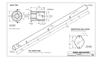 FURIA HELICOPTER -
Plans Delivery.com COPYRIGHT©2001 Osvaldo Durana
TAIL BOOM
63
FULL SIZE
FULL SIZE
SHAFT END
TAIL BOOM TUBE
INSPECTION HOLE COVER
A
A
38,18
(1.50)
Broached end to
match with
Gear Shaft
SECTION A-AChamfer
50
(1.968)
30
(1.181)
6,35
(.250) 25,4
(1.00)
To Suit
Tail Shaft
I.D.
7
(.276)
13
(.512)
3
(.118)
R
Mat: 1045 Steel (2) Req’d
Mat: Aluminum (.020) Thk (3) Req’d
3 (.118)
18 (.709)
36
(1.417)
39
(1.535)
48
(1.890)
Holes for
Tail Gearbox
Inspection
holes
820
(32.28)
750
(29.53)
3140
(123.622)
Dia 30
(1.181)
750
(29.53)
820
(32.28)
Holes for
Tail Gearbox
Mat: 6061-T6 Aluminum 101,6 (4.00) - 2 (.083) Wall Thk
 