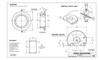 FURIA HELICOPTER -
Plans Delivery.com COPYRIGHT©2001 Osvaldo Durana
TAIL BOOM
64
FULL SIZE
FULL SIZE
BUSHING
RACEWAY
FULL SIZEA
A
68
(2.677)
50
(1.968)
Chamfer
20
(.787)
4 (.157)
R 1
(.040)
42,5
(1.673)
Mat: Black Grillon (with Molikote) (3) Req’d
SECTION A-A
25,4
(1.00)
38,2
(1.504)
To suit Tail Boom
Shaft O.D.
42
(1.654)
Mat: 8620 Steel (3) Req’d
HEAT TREATMENT
CASE HARDENING
Min Surface Hardness
58 Rockwell C
Efective Case Depth
0,3 (.012)
(After Finish Grinding)
70
(2.756)
25,4 (1.00)
20 (.787)
6,35 (.250)
4,75
(.187)
26
(1.024)
16
(.630)
20
(.787)
3(.118)
13
(.512)
CONTROL PULLEY ASSY
Dia 13
(.512)
Steel
Control
Cable
4
(.157)
6
(.236)
CONTROL PULLEY
Mat: 2024-T3 Aluminum (1) Req’d
OSVALDO DURANA
 