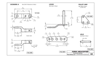 FURIA HELICOPTER -
Plans Delivery.com COPYRIGHT©2001 Osvaldo Durana
TAIL ROTOR CONTROL
65
FULL SIZE
FULL SIZE
FULL SIZE
FULL SIZE
SCISSORS A LEVER PULLEY ARM
AXLE
Mat: 2024-T3 Aluminum (1) Req’d
62
(2.440)
45
(1.772)
16
(.630)
R 8
(.315)
8
(.315)
15
(.590)8
(.315)
4,7
(.187)
FRONT VIEW
TOP VIEW
4,5 (.630)
22
(.866)
25
(.984)
11
(.433)
3,1 (.122)
Hole for Steel
Pin
17,5
(.689)
25
(.866)
33
(1.300)
Mat: Steel (1) Req’d
54
(2.126)
7,9
(.3125)
3(.118)
Weld
13
(.512)
75
(2.953)
9
(.354)
R 10
(.394)
10
(.394)
R 9
(.354)
5
(.197)
8
(.315)
8
(.315)
8
(.315)
4,75
(.187)
Mat Steel (1) Req’d
6,35 (.250)
40
(1.575)
Mat: Steel (1) Req’d
2 (.0787) Thk
4,75
(.187)
20
(.787)
16
(.630)
R 6
(.236)
 