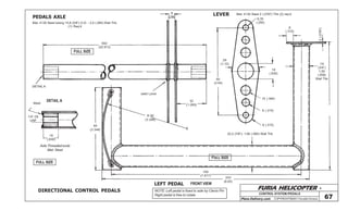 FURIA HELICOPTER -
Plans Delivery.com COPYRIGHT©2001 Osvaldo Durana
CONTROL SYSTEM /PEDALS
67
FULL SIZE
FULL SIZE
FULL SIZE
582
(22.913)
6
(.236)
weld Lever
32
(1.260)
90
(3.54)
6,35
(.250)
8
(.315)
16
(.630)
28
(1.10)
2(.0787)
19
(3/4”)
1,50
(.058)
Wall Thk
10 (.394)
8 (.315)
8 (.315)
22,2 (7/8”)- 1,60 (.065) Wall Thk
195
(7.677)
203
(8.00)
R 85
(3.346)
85
(3.346)
16
(.630)
1/4”-28
UNF
Weld
DETAIL A
DETAIL A
PEDALS AXLE
LEFT PEDAL
LEVER
DIRECTIONAL CONTROL PEDALS
Mat: 4130 Steel tubing 15,8 (5/8”) O.D. - 2,4 (.095) Wall Thk.
(1) Req’d
NOTE: Left pedal is fixed to axle by Clevis Pin
Right pedal is free to rotate
Mat: 4130 Steel 2 (.0787) Thk (2) req’d
FRONT VIEW
Axle Threaded ends
Mat: Steel
 