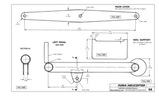 FURIA HELICOPTER -
Plans Delivery.com COPYRIGHT©2001 Osvaldo Durana
CONTROL SYSTEM / PEDALS
68
FULL SIZE
FULL SIZE
FULL SIZE
FULL SIZE
250
(9.842)
30
(1.181)
6,35 (.250)
6,35 (.250)
80
(3.15)
7 (.275)
5 (.197)
45
(1.77)
40
(1.575)
15
(.591)
A
A
28
(1.10)
R 10
(.394)
6,35 (.250)
Heel Support
Weld
65
(2.56)
SECTION A-A
8
(.315)
8
(.315)
MAIN LEVER
Mat: 2024-T3 Aluminum 5 (.197) Thk (1) Req’d
HEEL SUPPORT
Mat: 4130 Steel 2 (.080) Thk
(2) Req’d
LEFT PEDAL
SIDE VIEW
 