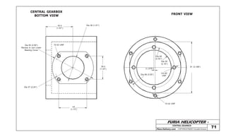 FURIA HELICOPTER -
Plans Delivery.com COPYRIGHT©2001 Osvaldo Durana
CENTRALGEARBOX
71
CENTRAL GEARBOX
BOTTOM VIEW
FRONT VIEW
42,4
(1.67”)
Dia 36 (1.41”)
Dia 65 (2.56”)
Recess to suit Lower
Bearing Cover
10-32 UNF
Dia 57 (2.24”)
44
(1.73”)
36,4
(1.43”)
Dia 64
(2.52”)
Dia 55
(2.16”)
2 (.078”)
Dia 89 (3.50”)
1/4-28”
UNF
10-32 UNF
81 (3.188”)
 