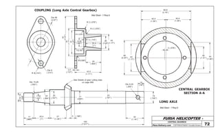 FURIA HELICOPTER -
Plans Delivery.com COPYRIGHT©2001 Osvaldo Durana
CENTRALGEARBOX
COUPLING (Long Axle Central Gearbox)
CENTRAL GEARBOX
SECTION A-A
Mat Steel - 1 Req’d
Mat Steel - 1 Req’d.
84
(3.30”)
R 2 (.078”)
R 2 (.078”)
45
(1.77”)
38
(1.49”)
R1(.039”)
3 (.118”) 45
(1.77”)
26
(1.02”)25.4
(1”)
14.28
(.562”)
15(.59”)
25
(.984”)
R1(.039”)
43,5
(1.71”)
3,5
(.137”)
Dia 68
(2.67”)
Dia 8
(.314”)R 8(.314”)
80,8
(3.18”)
40,4
(1.59”)
40,4
(1.59”)
56
(2.20”) 45
(1.77”)
2 (.078”)
36
(1.41”)
50
(1.96”)
10
(.39”)
19
(.748”)
Dia 6,35
(.250”)
30
(1.18”)
20
(.787”)
21
(.826”)
5 (.196”)
20
(.787”)
25
(.984”)
11,28
(.444”)
9/16-18
UNF
Dia 14,28
(.562”)
27
(1.06”)
25,4
(1”)
17
(.669”)
195
(7.677”)
See Details of gear cutting data
on page #59
72
LONG AXLE
 