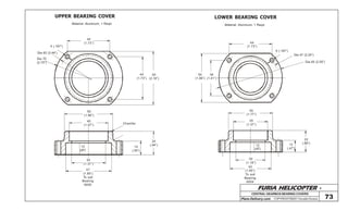 FURIA HELICOPTER -
Plans Delivery.com COPYRIGHT©2001 Osvaldo Durana
UPPER BEARING COVER LOWER BEARING COVER
44
(1.73”)
5 (.197”)
Dia 62 (2.44”)
Dia 70
(2.75”)
44
(1.73”)
55
(2.16”)
50
(1.96”)
40
(1.57”)
35
(1.37”)
Chamfer
24
(.94”)
14
(.55”)
47
(1.85”)
To suit
Bearing
6005
Material: Aluminum, 1 Reqd. Material: Aluminum, 1 Reqd.
73
44
(1.73”)
36
(1.41”)
50
(1.96”)
5 (.197”)
Dia 57 (2.24”)
Dia 65 (2.55”)
45
(1.77”)
35
(1.37”)
30
(1.18”)
42
(1.65”)
To suit
Bearing
6004
22
(.86”)12
(.47”)
CENTRALGEARBOXBEARINGCOVERS
12
(.47”)
12
(.47”)
 