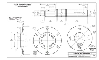 FURIA HELICOPTER -
Plans Delivery.com COPYRIGHT©2001 Osvaldo Durana
25
(.98”)
6
(.23”)
12
(.47”)
59
(2.32”)
47
(1.85”)
41
(1.61”)
To suit
Bea.
6005
100
(3.93”)
Dia 6.35
(.250”)
6 Holes
EQ.SP.
Dia 84
(3.30”)
PULLEY SUPPORT
MAIN ROTOR GEARBOX
PINION AXLE
TRANSMISION COMPONENTS
3/4”-16
UNF
10
(.39”)
55
(2.16”)
Chamfer
R 6 (.236”)
16
(.629”)
42
(1.65”)
29
(1.14”)
28,5
(1.12”)
171
(6.73”)
76
(2.99”)
Dia 6.35 (.250”) Dia 25
(.984”)
16
(.629”)
31
(1.22”)
14
(.55”)
Mat. Aluminum 1 Req’d.
Connecting
Rings
Dia 90
(3.54”)
Dia 68
(2.67”)
Dia 40
(1.57”)
Dia 8 (.314”) 4
Holes Eq. Sp. 2-Req’d.
2 (.078”) Thk
74
 