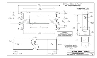 FURIA HELICOPTER -
Plans Delivery.com COPYRIGHT©2001 Osvaldo Durana
TRANSMISION COMPONENTS
CENTRAL GEARBOX PULLEY
and Freewheel housing
153
(6.02”)
117
(4.60”)
72
(2.83”)
5 (.197”)
2 (.078”)
65
(2.56”)
117
(4.60”)
25
(.98”)
42
(1.65”)
6
(.236”)
3
(.118”)
66
(2.59”)
16
(.62)
7,4
(.29”)
76
FREEWHEEL AXLE
Mat: Steel 1req’d
19
(748”) Chamfer
10
(.393”)
Dia 6,35
(.250”)
57
(2.24”)
35
(1.377”)
102
(4.01”)
R2(.078”)
19
(.748”)
2
(.078”)
39
(1.53”)
29
(1.14”)
20
(.787”)
25
(.984”)
Transmision shaft
Mat: 4130 Steel Tube O.D. 38
(1-1/2”) Wall Thk. 1,6 (.065”)
1 Req’d
38 (1-1/2”)
17
(.669”)
32
(1.26”)
17
(.669”)
32
(1.26”)
440
(17.32”)
Dia 6,35
(.250”)
Freewheel:
Type 202-...-030 Size 35
Rexnord Antriebstechnik Dortmund
E-mail: info@rexnord-antrieb.de
 