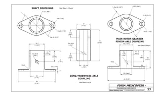 FURIA HELICOPTER -
Plans Delivery.com COPYRIGHT©2001 Osvaldo Durana
TRANSMISION COMPONENTS
77
SHAFT COUPLINGS
LONG/FREEWHEEL AXLE
COUPLING
MAIN ROTOR GEARBOX
PINION AXLE COUPLING
R 22 (.866”)
R 8 (.314”)
Dia 8 (.314”)
Dia 68 (2.67”)
34.7
(1.366”)
Dia 6,35
(.250”)
10
(.393”)
25
(.984”)
46
(1.81”)
3,5 (.137”)
29
(1.14”)
84
(3.30”)
Mat Steel 1 req’d
70
(2.75”)
31
(1.22”)
17,5
(.688”)
17,5
(.688”)
Dia 6,35
(.250”)
19
(.748”)
Mat: Steel 1-Req’d
Weld
Weld
R 22 (.866”)
R 8 (.314”)
Dia 8 (.314”)
Dia 68 (2.67”)
32 (1.25”)
10
(.393)
Dia
6,35
(.250”)
25 (.984”)
84 (3.30”)
25
(.984”) 40
(1.57”)
3,5
Mat: Steel - 2 Req’d.
 