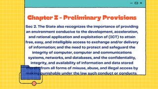 Chapter I - Preliminary Provisions
Sec 2. The State also recognizes the importance of providing
an environment conducive to the development, acceleration,
and rational application and exploitation of (ICT) to attain
free, easy, and intelligible access to exchange and/or delivery
of information; and the need to protect and safeguard the
integrity of computer, computer and communications
systems, networks, and databases, and the confidentiality,
integrity, and availability of information and data stored
therein, from all forms of misuse, abuse, and illegal access by
making punishable under the law such conduct or conducts.
 