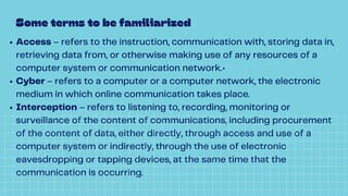 Access – refers to the instruction, communication with, storing data in,
retrieving data from, or otherwise making use of any resources of a
computer system or communication network.•
Cyber – refers to a computer or a computer network, the electronic
medium in which online communication takes place.
Interception – refers to listening to, recording, monitoring or
surveillance of the content of communications, including procurement
of the content of data, either directly, through access and use of a
computer system or indirectly, through the use of electronic
eavesdropping or tapping devices, at the same time that the
communication is occurring.
Some terms to be familiarized
 