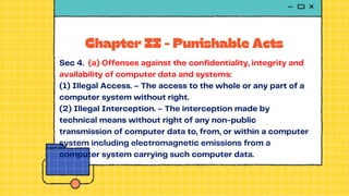 Chapter II - Punishable Acts
Sec 4. (a) Offenses against the confidentiality, integrity and
availability of computer data and systems:
(1) Illegal Access. – The access to the whole or any part of a
computer system without right.
(2) Illegal Interception. – The interception made by
technical means without right of any non-public
transmission of computer data to, from, or within a computer
system including electromagnetic emissions from a
computer system carrying such computer data.
 