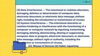 (3) Data Interference. — The intentional or reckless alteration,
damaging, deletion or deterioration of computer data,
electronic document, or electronic data message, without
right, including the introduction or transmission of viruses.
(4) System Interference. — The intentional alteration or
reckless hindering or interference with the functioning of a
computer or computer network by inputting, transmitting,
damaging, deleting, deteriorating, altering or suppressing
computer data or program, electronic document, or electronic
data message, without right or authority, including the
introduction or transmission of viruses.
(5) Misuse of Devices (6) Cyber-squatting
 