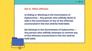 Sec 5. Other offenses
a) Aiding or Abetting in the Commission of
Cybercrime. – Any person who willfully abets or
aids in the commission of any of the offenses
enumerated in this Act shall be held liable.
(b) Attempt in the Commission of Cybercrime. —
Any person who willfully attempts to commit any
of the offenses enumerated in this Act shall be
held liable.
 