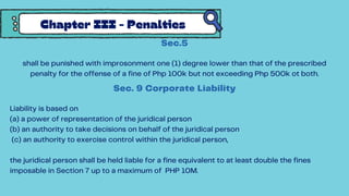 Chapter III - Penalties
Sec.5
shall be punished with improsonment one (1) degree lower than that of the prescribed
penalty for the offense of a fine of Php 100k but not exceeding Php 500k ot both.
Sec. 9 Corporate Liability
Liability is based on
(a) a power of representation of the juridical person
(b) an authority to take decisions on behalf of the juridical person
(c) an authority to exercise control within the juridical person,
the juridical person shall be held liable for a fine equivalent to at least double the fines
imposable in Section 7 up to a maximum of PHP 10M.
 