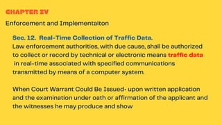 CHAPTER IV
Enforcement and Implementaiton
Sec. 12. Real-Time Collection of Traffic Data.
Law enforcement authorities, with due cause, shall be authorized
to collect or record by technical or electronic means traffic data
in real-time associated with specified communications
transmitted by means of a computer system.
When Court Warrant Could Be Issued• upon written application
and the examination under oath or affirmation of the applicant and
the witnesses he may produce and show
 