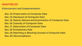 CHAPTER IV
Enforcement and Implementaiton
Sec. 13. Preservation of Computer Data
Sec. 14. Disclosure of Computer Data
Sec. 15. Search, Seizure and Examination of Computer Data
Sec. 16. Custody of Computer Data
Sec. 17. Destruction of Computer Data
Sec. 18. Exclusionary Rule
Sec. 19. Restriting or Blocking Access to Computer Data
Sec. 20. Noncompliance
 