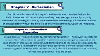 Chapter V - Jurisdiction
Sec.21. Jurisdiction shall lie if any of the elements was committed within the
Philippines or committed with the use of any computer system wholly or partly
situated in the country, or when by such commission any damage is caused to a natural
or juridical person who, at the time the offense was committed, was in the Philippines.
Chapter VI - International
Cooperation
Sec.22. General Principles Relating to International Cooperation. — All relevant international
instruments on international cooperation in criminal matters, arrangements agreed on the
basis of uniform or reciprocal legislation, and domestic laws, to the widest extent possible for
the purposes of investigations or proceedings concerning criminal offenses related to
computer systems and data, or for the collection of evidence in electronic form of a criminal,
offense shall be given full force and effect.
 