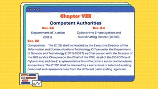 Sec. 23
Department of Justice
(DOJ)
Sec. 24
Cybercrime Investigation and
Coordinating Center (CICC)
Sec. 25
Composition. The CICC shall be headed by the Executive Director of the
Information and Communications Technology Office under the Department
of Science and Technology (ICTO-DOST) as Chairperson with the Director of
the NBI as Vice Chairperson; the Chief of the PNP; Head of the DOJ Office of
Cybercrime; and one (1) representative from the private sector and academe,
as members. The CICC shall be manned by a secretariat of selected existing
personnel and representatives from the different participating agencies.
Chapter VII
Competent Authorities
 