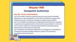Sec. 26. Powers and Functions
(a) To formulate a national cybersecurity plan and extend immediate
assistance for the suppression of real-time commission of cybercrime
offenses through a computer emergency response team (CERT);
(b) To coordinate the preparation of appropriate and effective measures
to prevent and suppress cybercrime activities as provided for in this Act;
(c) To monitor cybercrime cases being bandied by participating law
enforcement and prosecution agencies;
(d) To facilitate international cooperation on intelligence, investigations,
training and capacity building related to cybercrime prevention,
suppression and prosecution;
Chapter VII
Competent Authorities
 