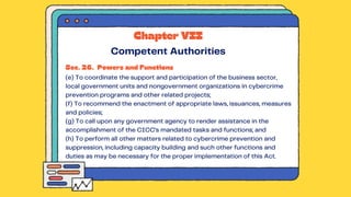 Sec. 26. Powers and Functions
(e) To coordinate the support and participation of the business sector,
local government units and nongovernment organizations in cybercrime
prevention programs and other related projects;
(f) To recommend the enactment of appropriate laws, issuances, measures
and policies;
(g) To call upon any government agency to render assistance in the
accomplishment of the CICC’s mandated tasks and functions; and
(h) To perform all other matters related to cybercrime prevention and
suppression, including capacity building and such other functions and
duties as may be necessary for the proper implementation of this Act.
Chapter VII
Competent Authorities
 