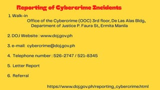 https://www.doj.gov.ph/reporting_cybercrime.html
Reporting of Cybercrime Incidents
1. Walk-in
Office of the Cybercrime (OOC) 3rd floor, De Las Alas Bldg.,
Department of Justice P. Faura St., Ermita Manila
2. DOJ Website : www.doj.gov.ph
3. e-mail: cybercrime@doj.gov.ph
4. Telephone number : 526-2747 / 521-8345
5. Letter Report
6. Referral
 