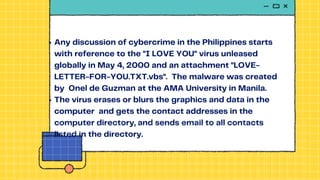 Any discussion of cybercrime in the Philippines starts
with reference to the "I LOVE YOU" virus unleased
globally in May 4, 2000 and an attachment "LOVE-
LETTER-FOR-YOU.TXT.vbs". The malware was created
by Onel de Guzman at the AMA University in Manila.
The virus erases or blurs the graphics and data in the
computer and gets the contact addresses in the
computer directory, and sends email to all contacts
listed in the directory.
 