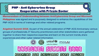 PNP - Anti Cybercrime Group
Cooperation with Private Sector
Memorandum of Understanding between AntiCybercrime Group and Microsoft
Philippines was signed and is purposely designed to enhance the capabilities of the
PNP-ACG in terms of trainings and other related programs.
Angelnet Summit 2016. As part of the annual celebration of PNP-ACG Anniversary various
groups of professionals, IT Security practitioners and other stakeholders were gathered
together to share their respective expertise and learn on the current trends, share
experiences and other cyber related information.
 