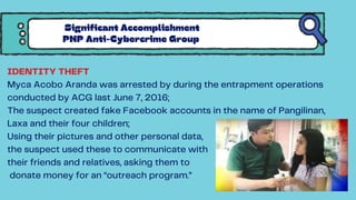 IDENTITY THEFT
Myca Acobo Aranda was arrested by during the entrapment operations
conducted by ACG last June 7, 2016;
The suspect created fake Facebook accounts in the name of Pangilinan,
Laxa and their four children;
Using their pictures and other personal data,
the suspect used these to communicate with
their friends and relatives, asking them to
donate money for an “outreach program.”
Significant Accomplishment
PNP Anti-Cybercrime Group
 