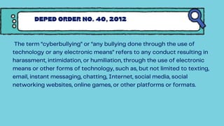 The term “cyberbullying” or “any bullying done through the use of
technology or any electronic means” refers to any conduct resulting in
harassment, intimidation, or humiliation, through the use of electronic
means or other forms of technology, such as, but not limited to texting,
email, instant messaging, chatting, Internet, social media, social
networking websites, online games, or other platforms or formats.
DEPED ORDER NO. 40, 2012
 