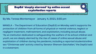By Ma. Teresa Montemayor January 4, 2021, 9:35 pm
MANILA – The Department of Education (DepEd) on Monday said it supports the
protection of children from all forms of physical or mental violence, neglect or
negligent treatment, maltreatment, and exploitation, including sexual abuse.
"As an institution dedicated to safeguarding the welfare of its school children and
youth, we are deeply alarmed by the rise of cases of online sexual abuse and
exploitation of children during the pandemic, including a reported students’online
sex “Christmas sale” activity cited by Senator Sherwin Gatchalian," the DepEd said
in a statement.
DepEd ‘deeply alarmed’ by online sexual
exploitation reports
 