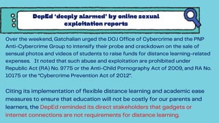 Over the weekend, Gatchalian urged the DOJ Office of Cybercrime and the PNP
Anti-Cybercrime Group to intensify their probe and crackdown on the sale of
sensual photos and videos of students to raise funds for distance learning-related
expenses. It noted that such abuse and exploitation are prohibited under
Republic Act (RA) No. 9775 or the Anti-Child Pornography Act of 2009, and RA No.
10175 or the “Cybercrime Prevention Act of 2012”.
Citing its implementation of flexible distance learning and academic ease
measures to ensure that education will not be costly for our parents and
learners, the DepEd reminded its direct stakeholders that gadgets or
internet connections are not requirements for distance learning.
DepEd ‘deeply alarmed’ by online sexual
exploitation reports
 