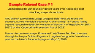 RTC Branch 12 Presiding Judge Gregorio dela Pena 3rd found the
accused, Aurora municipal councilor Archie “Ching” Te Yongco “guilty
beyond reasonable doubt for violation of Section 4 of Republic Act (RA)
10175 or the “Cybercrime Prevention Act of 2012.”
Former Aurora town mayor Emmanuel “Jojo”Palma 2nd filed the case
through his lawyer Quirino Esguerra Jr. against Yongco for “a malicious
post on the latter’s Facebook page on May 10, 2019
Zamboanga del Sur councilor gets 8 years over Facebook post
attacking mayoral candidate
Sample Related Case # 1
 