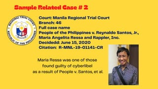 Court: Manila Regional Trial Court
Branch: 46
Full case name
People of the Philippines v. Reynaldo Santos, Jr.,
Maria Angelita Ressa and Rappler, Inc.
Decidedd: June 15, 2020
Citation: R-MNL-19-01141-CR
Maria Ressa was one of those
found guilty of cyberlibel
as a result of People v. Santos, et al.
Sample Related Case # 2
 