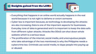 Insights gained from the LAW
Everything that happens in an online world actually happens in the real
world because it is not right to defame or extort someone
Cyber law is important because, as technology is developing the attacks
are also increasing. Data is one of the important aspects for businesses.
Everyday tons of data is generated and it is important to keep the data safe
from different cyber attacks. Attacks like DDoS can shut down whole
website which is a serious issue.
The proliferation of the internet, social media, and unscrupulous people
who take advantage of the two mentioned, is why the Philippine needs a
cybercrime law. Criminals use social media, to dupe people into paying up
or abused.
 