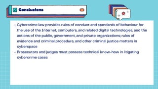 Conclusions
Cybercrime law provides rules of conduct and standards of behaviour for
the use of the Internet, computers, and related digital technologies, and the
actions of the public, government, and private organizations; rules of
evidence and criminal procedure, and other criminal justice matters in
cyberspace
Prosecutors and judges must possess technical know-how in litigating
cybercrime cases
 