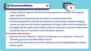 Recommendations
Create a special agency with the technical expertise to monitor and regulate
cyber-activities.
Cooperation among all sectors of society to combat cybercrime
Technical equipment must also be updated, as technology is rapidly changing,
inorder to cope tieh the modern equipment of today's cybercrime investigations
Strengthened the public awareness in order for everyone to become responsible
and ethical users of computers and information systems.
Can the one who “Shares” or “Likes” on Facebook or re-tweets on Twitter the
offending piece now be held liable for libel?
Can someone who posts a comment agreeing with the alleged libelous material
also be sued?
For further discussions
 